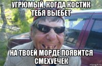 угрюмый, когда костик тебя выебет на твоей морде появится смехуечек