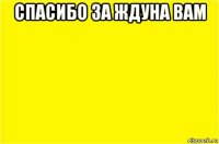 спасибо за ждуна вам 
