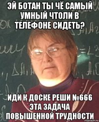эй ботан ты чё самый умный чтоли в телефоне сидеть? иди к доске реши №666 эта задача повышенной трудности