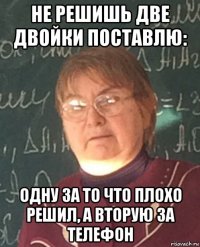 не решишь две двойки поставлю: одну за то что плохо решил, а вторую за телефон