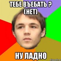 тебе въебать ? (нет) ну ладно