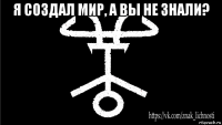 я создал мир, а вы не знали? 
