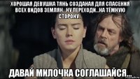 хорошая девушка тянь созданая для спасения всех видов землян...ну переходи...на тёмную сторону... давай милочка соглашайся...