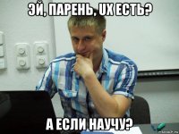 эй, парень, ux есть? а если научу?