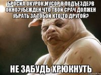 бросил окурок,мусор в подъезде?в окно?убежден,что твой срач должен убрать за тобой кто-то другой? не забудь хрюкнуть