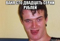 ваня сто двадцать серни рублей 