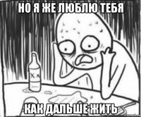 но я же люблю тебя как дальше жить