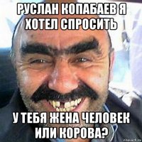 руслан копабаев я хотел спросить у тебя жена человек или корова?