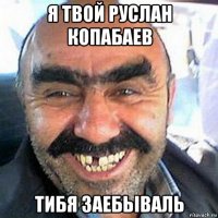 я твой руслан копабаев тибя заебьіваль
