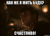 как же я жить буду? счастливо!