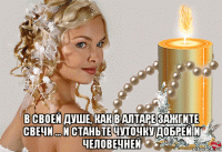  в своей душе, как в алтаре зажгите свечи ... и станьте чуточку добрей и человечней