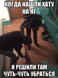 когда нашли хату на нг и решили там чуть-чуть убраться