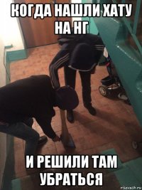 когда нашли хату на нг и решили там убраться