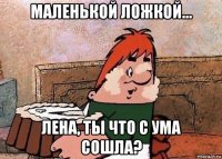 маленькой ложкой... лена, ты что с ума сошла?
