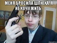 меня бросила шлюха, я не хочу жить. 