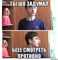 ты шо задумал беее смотреть противно