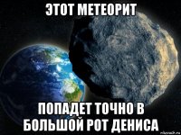 этот метеорит попадет точно в большой рот дениса