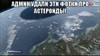 админ удали эти фотки про астероиды! 