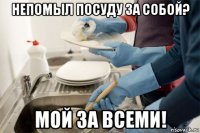 непомыл посуду за собой? мой за всеми!
