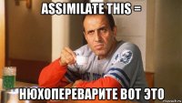 assimilate this = нюхопереварите вот это