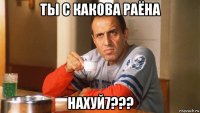 ты с какова раёна нахуй7???