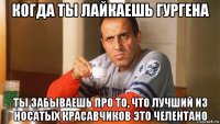 когда ты лайкаешь гургена ты забываешь про то, что лучший из носатых красавчиков это челентано
