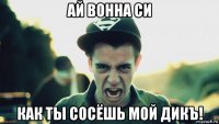 ай вонна си как ты сосёшь мой дикъ!