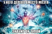 у него дерево вместо мозга значит он тупой