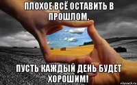 плохое всё оставить в прошлом. пусть каждый день будет хорошим!