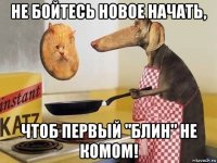 не бойтесь новое начать, чтоб первый "блин" не комом!
