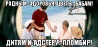 родным- здоровья! цветы- бабам! дитям и 'адстеру'- пломбир!