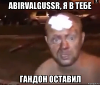 abirvalgussr, я в тебе гандон оставил