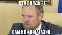 чего блядь ?! сам иди в магазин