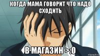 когда мама говорит что надо сходить в магазин >:0