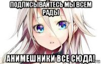 подписывайтесь мы всем рады анимешники все сюда!
