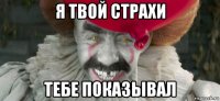 я твой страхи тебе показывал