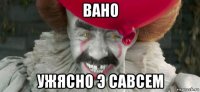 вано ужясно э савсем