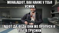 мона:ашот, вах какие у тебя усики ашот:да, ведь они же пропуск к тебе в трусики