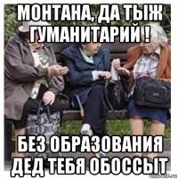 монтана, да тыж гуманитарий ! без образования дед тебя обоссыт