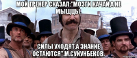 мой тренер сказал:"мозги качай,а не мыщцы. силы уходят,а знание остаются".м.суйунбеков.