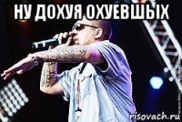 ну дохуя охуевшых 