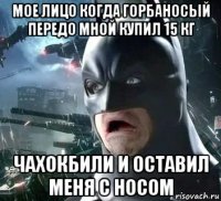 мое лицо когда горбаносый передо мной купил 15 кг чахокбили и оставил меня с носом
