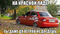 на красной ладе ты даже до ветров не доедешь