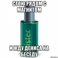 стою рядом с магнитом и жду дениса на беседу