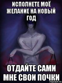 исполнете моё желание на новый год отдайте сами мне свои почки