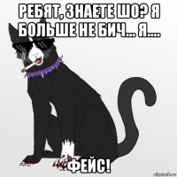 ребят, знаете шо? я больше не бич... я.... фейс!