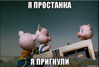 я простанка я пригнули