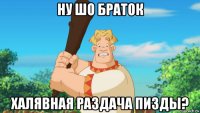 ну шо браток халявная раздача пизды?