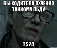 вы ходите по охуенно тонкому льду ts24