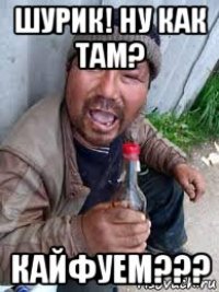 шурик! ну как там? кайфуем???